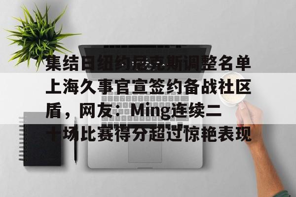 九游娱乐app-集结日纽约尼克斯调整名单上海久事官宣签约备战社区盾，网友：Ming连续二十场比赛得分超过惊艳表现